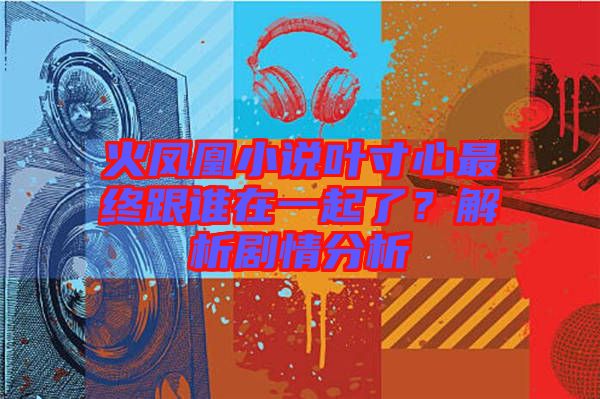 火鳳凰小說葉寸心最終跟誰在一起了？解析劇情分析