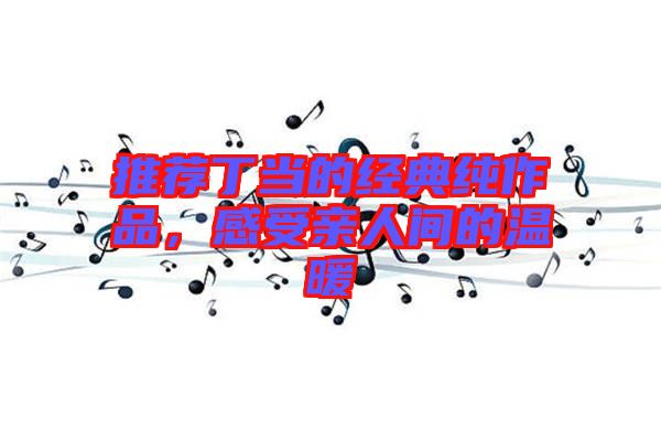 推薦丁當?shù)慕?jīng)典純作品,感受親人間的溫暖