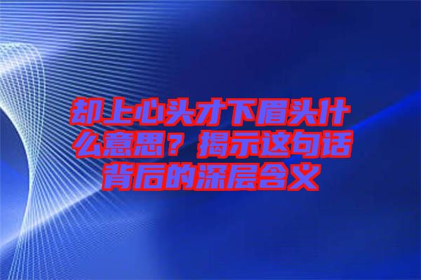卻上心頭才下眉頭什么意思？揭示這句話背后的深層含義