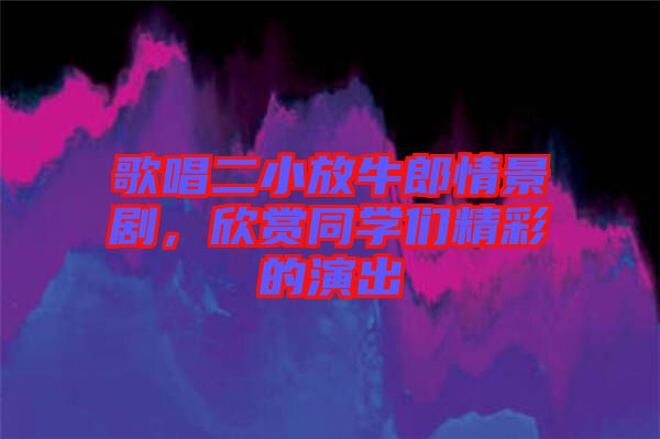 歌唱二小放牛郎情景劇,欣賞同學(xué)們精彩的演出