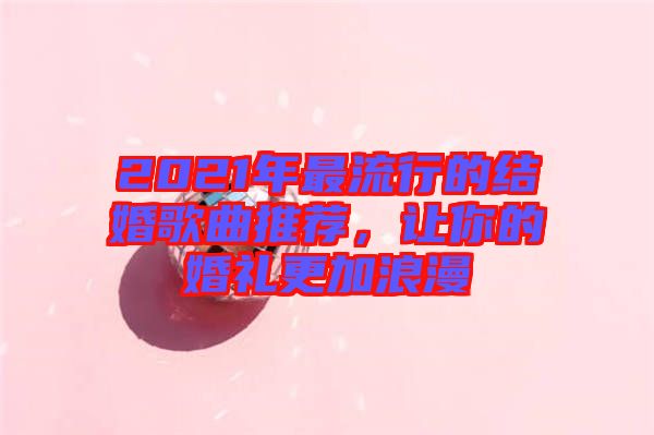 2021年最流行的結婚歌曲推薦，讓你的婚禮更加浪漫