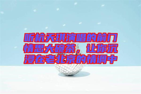 聽杭天琪演唱的前門情思大碗茶，讓你沉浸在老北京的情調中