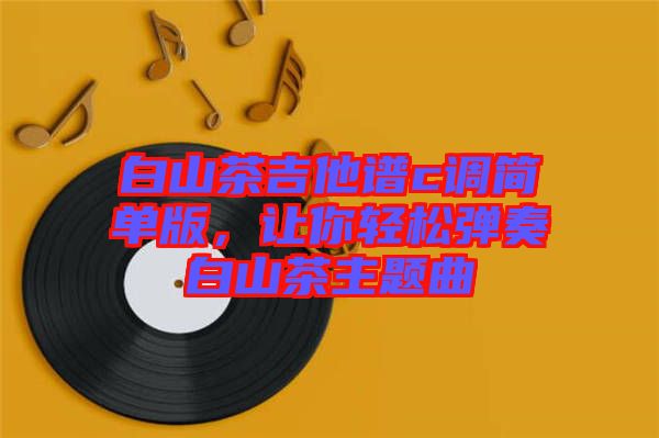 白山茶吉他譜c調(diào)簡(jiǎn)單版,讓你輕松彈奏白山茶主題曲