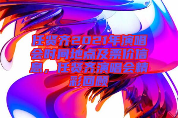 任賢齊2021年演唱會時間地點及票價信息,任賢齊演唱會精彩回顧