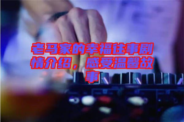 老馬家的幸福往事劇情介紹,感受溫馨故事