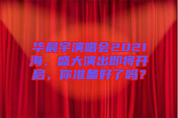 華晨宇演唱會2021海，盛大演出即將開啟，你準備好了嗎？