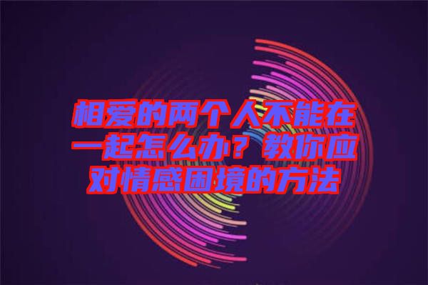 相愛的兩個人不能在一起怎么辦?教你應對情感困境的方法