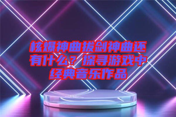 核爆神曲拔劍神曲還有什么?探尋游戲中經(jīng)典音樂作品