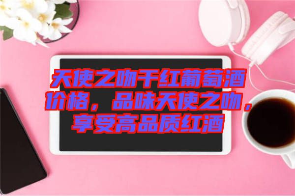 天使之吻干紅葡萄酒價格,品味天使之吻,享受高品質紅酒