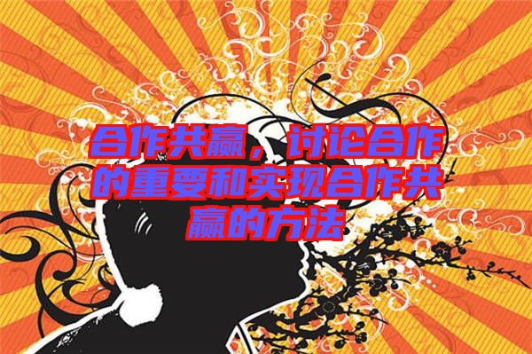 合作共贏,討論合作的重要和實(shí)現(xiàn)合作共贏的方法