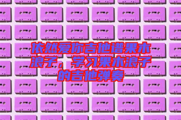 依然愛你吉他譜果木浪子,學(xué)習(xí)果木浪子的吉他彈奏