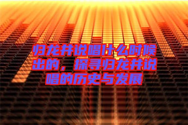 歸龍井說唱什么時(shí)候出的,探尋歸龍井說唱的歷史與發(fā)展