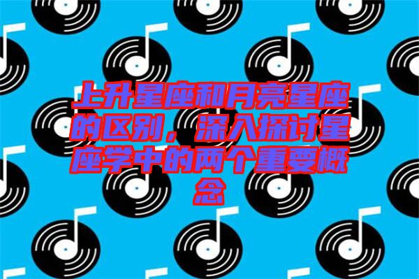 上升星座和月亮星座的區別,深入探討星座學中的兩個重要概念