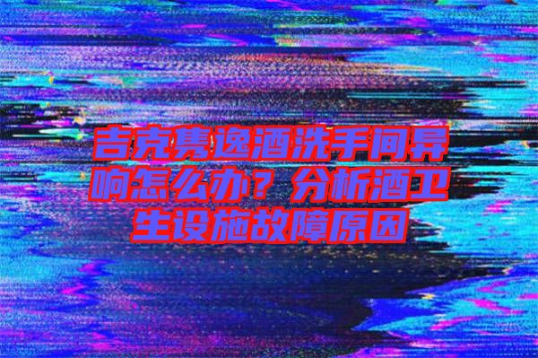 吉克雋逸酒洗手間異響怎么辦?分析酒衛(wèi)生設施故障原因