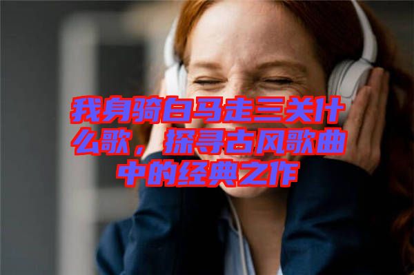 我身騎白馬走三關什么歌,探尋古風歌曲中的經典之作