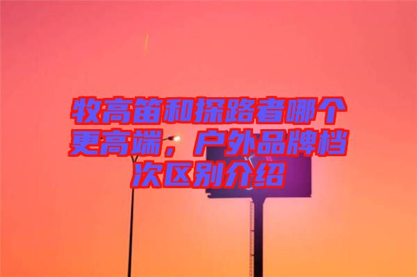 牧高笛和探路者哪個(gè)更高端,戶外品牌檔次區(qū)別介紹