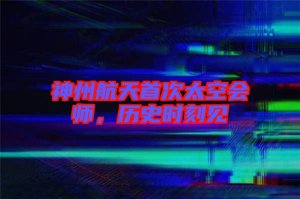 神州航天首次太空會師,歷史時刻見