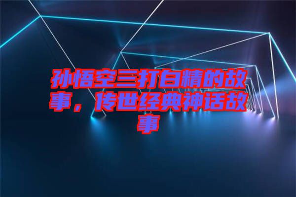 孫悟空三打白精的故事，傳世經典神話故事