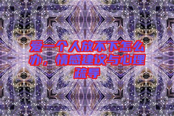 愛一個人放不下怎么辦，情感建議與心理疏導