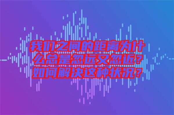 我們之間的距離為什么總是忽遠(yuǎn)又忽近?如何解決這種狀況?