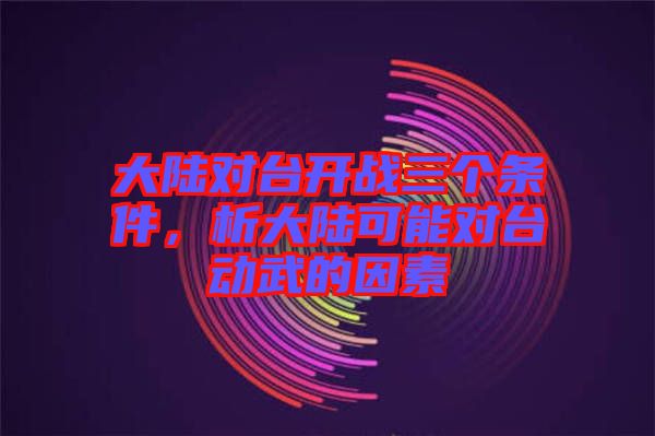 大陸對(duì)臺(tái)開(kāi)戰(zhàn)三個(gè)條件,析大陸可能對(duì)臺(tái)動(dòng)武的因素