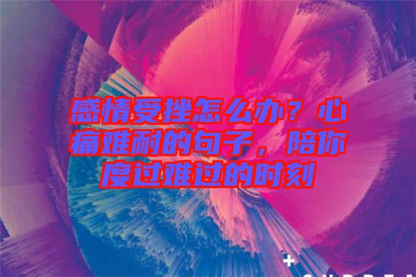 感情受挫怎么辦？心痛難耐的句子，陪你度過難過的時刻