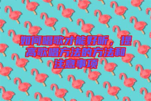 如何唱歌才能好聽,提高歌唱方法的方法和注意事項