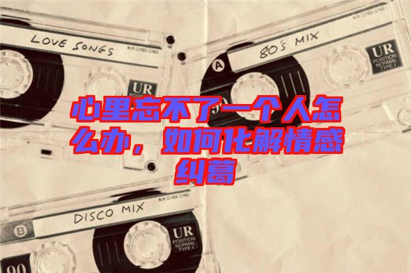 心里忘不了一個人怎么辦,如何化解情感糾葛