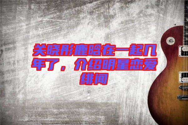 關(guān)曉彤鹿晗在一起幾年了,介紹明星戀愛緋聞
