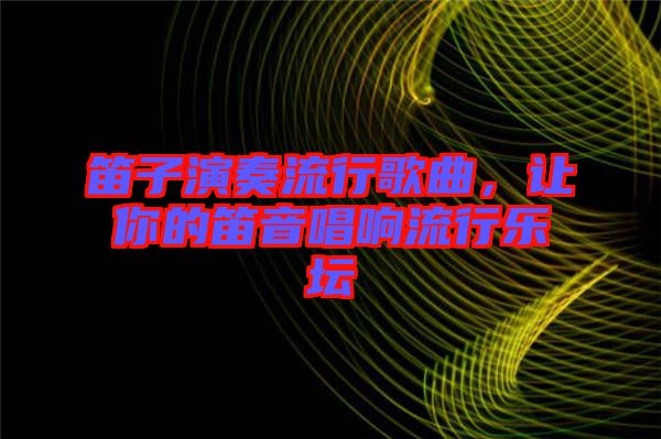 笛子演奏流行歌曲,讓你的笛音唱響流行樂壇