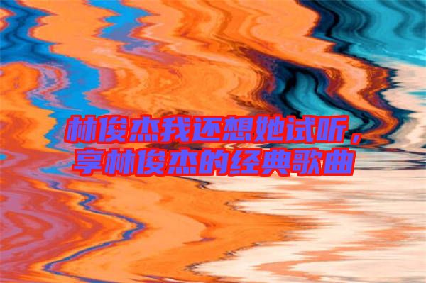 林俊杰我還想她試聽,享林俊杰的經(jīng)典歌曲