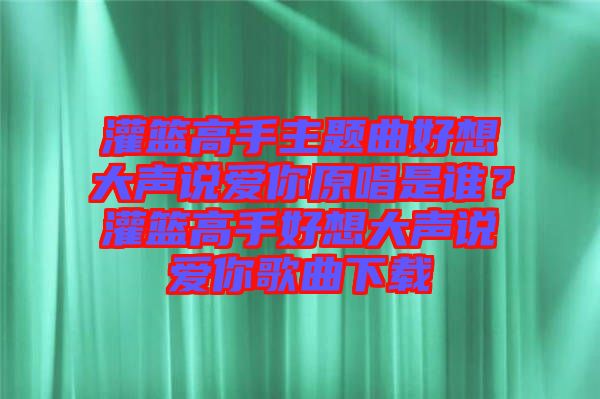 灌籃高手主題曲好想大聲說愛你原唱是誰?灌籃高手好想大聲說愛你歌曲下載