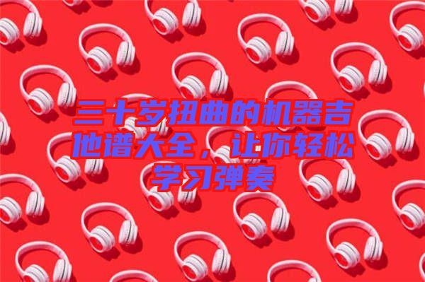 三十歲扭曲的機(jī)器吉他譜大全,讓你輕松學(xué)習(xí)彈奏