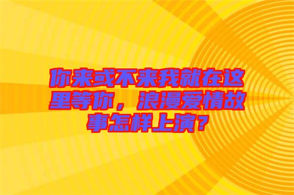 你來或不來我就在這里等你,浪漫愛情故事怎樣上演?