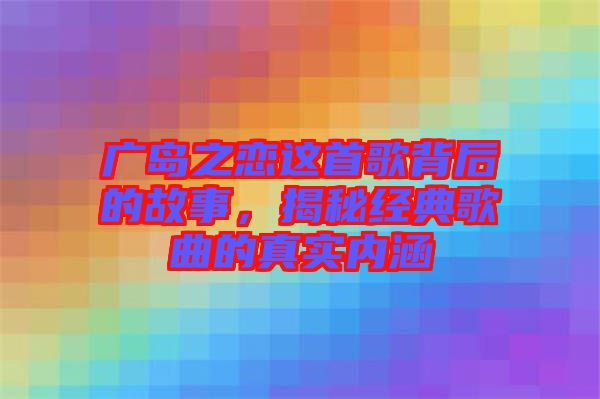 廣島之戀這首歌背后的故事,揭秘經典歌曲的真實內涵