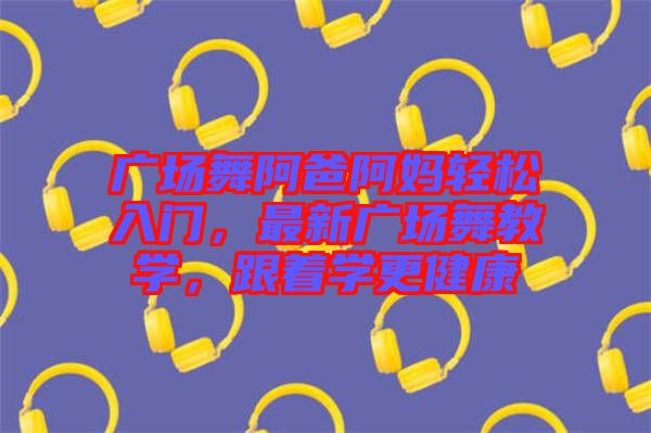 廣場舞阿爸阿媽輕松入門，最新廣場舞教學(xué)，跟著學(xué)更健康