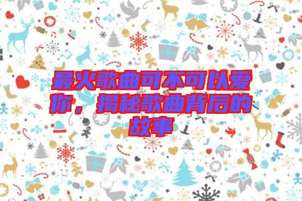 最火歌曲可不可以愛你，揭秘歌曲背后的故事