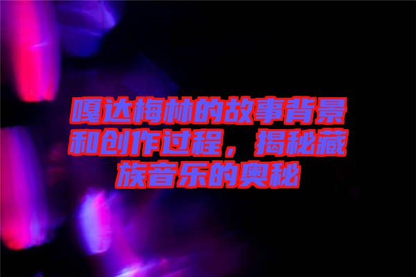 嘎達梅林的故事背景和創作過程,揭秘藏族音樂的奧秘