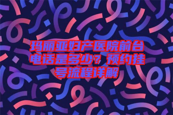 瑪麗亞婦產(chǎn)醫(yī)院前臺電話是多少?預約掛號流程詳解