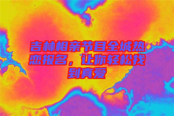 吉林相親節目全城熱戀報名，讓你輕松找到真愛