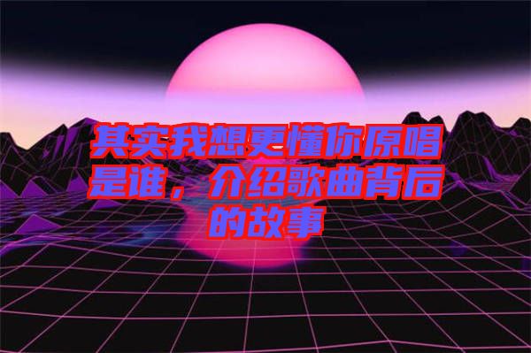 其實我想更懂你原唱是誰,介紹歌曲背后的故事