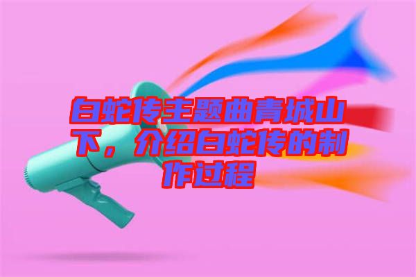 白蛇傳主題曲青城山下,介紹白蛇傳的制作過(guò)程