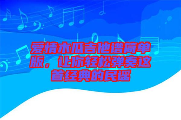 愛情木瓜吉他譜簡單版,讓你輕松彈奏這首經(jīng)典的民謠