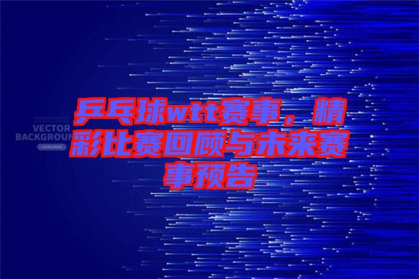 乒乓球wtt賽事，精彩比賽回顧與未來賽事預告