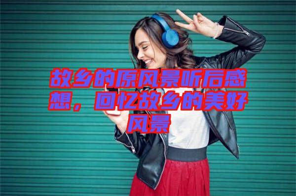 故鄉(xiāng)的原風景聽后感想，回憶故鄉(xiāng)的美好風景