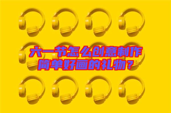 六一節(jié)怎么創(chuàng)意制作簡(jiǎn)單好畫的禮物?
