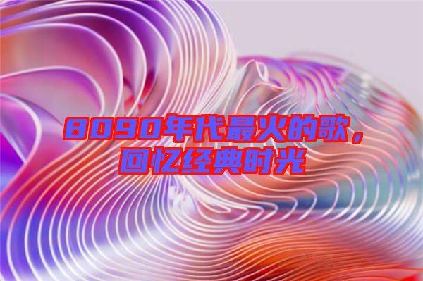 8090年代最火的歌,回憶經(jīng)典時光