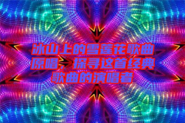 冰山上的雪蓮花歌曲原唱,探尋這首經(jīng)典歌曲的演唱者