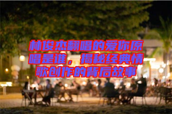 林俊杰翻唱的愛你原唱是誰,揭秘經(jīng)典情歌創(chuàng)作的背后故事