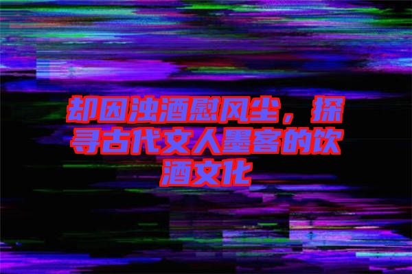 卻因濁酒慰風(fēng)塵，探尋古代文人墨客的飲酒文化